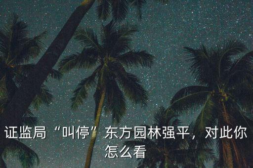 證監(jiān)局“叫?！睎|方園林強(qiáng)平，對此你怎么看