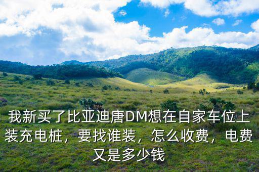 我新買了比亞迪唐DM想在自家車位上裝充電樁，要找誰裝，怎么收費，電費又是多少錢