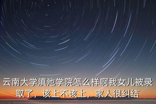 云南大學滇池學院怎么樣啊我女兒被錄取了，該上不該上，家人很糾結