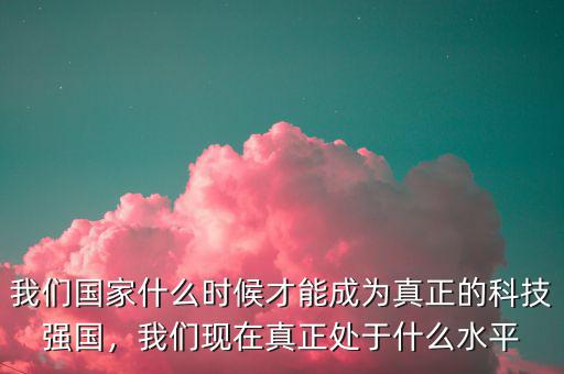 我們國家什么時候才能成為真正的科技強國，我們現(xiàn)在真正處于什么水平