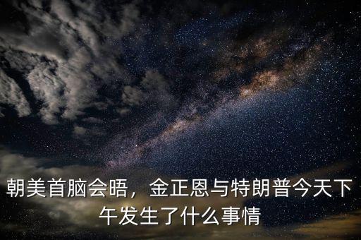 朝美首腦會(huì)晤，金正恩與特朗普今天下午發(fā)生了什么事情