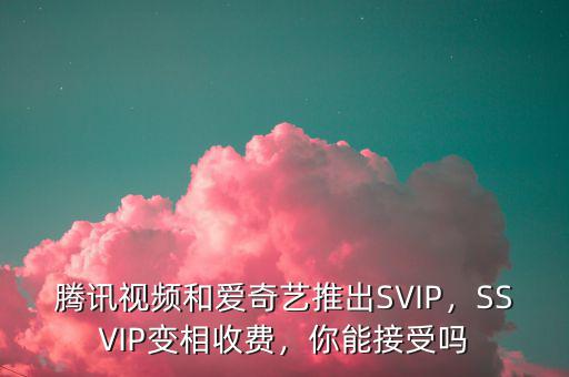 騰訊視頻和愛奇藝推出SVIP，SSVIP變相收費，你能接受嗎