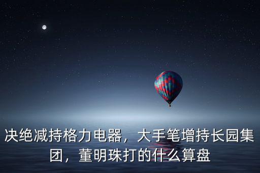 決絕減持格力電器，大手筆增持長園集團，董明珠打的什么算盤