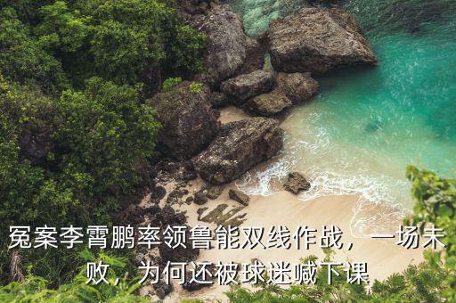 冤案李霄鵬率領(lǐng)魯能雙線作戰(zhàn)，一場未敗，為何還被球迷喊下課