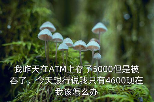 我昨天在ATM上存了5000但是被吞了，今天銀行說我只有4600現(xiàn)在我該怎么辦