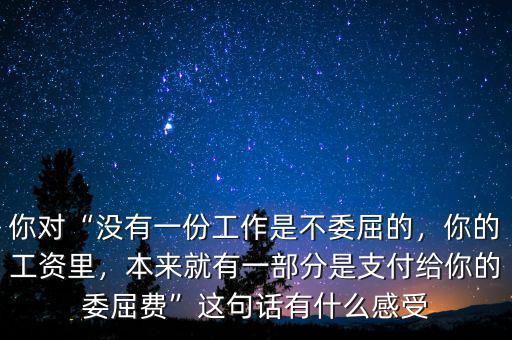 你對“沒有一份工作是不委屈的，你的工資里，本來就有一部分是支付給你的委屈費(fèi)”這句話有什么感受
