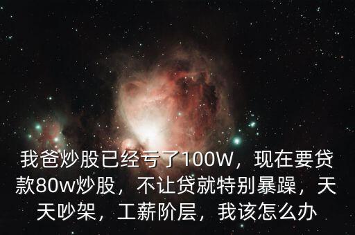 我爸炒股已經(jīng)虧了100W，現(xiàn)在要貸款80w炒股，不讓貸就特別暴躁，天天吵架，工薪階層，我該怎么辦