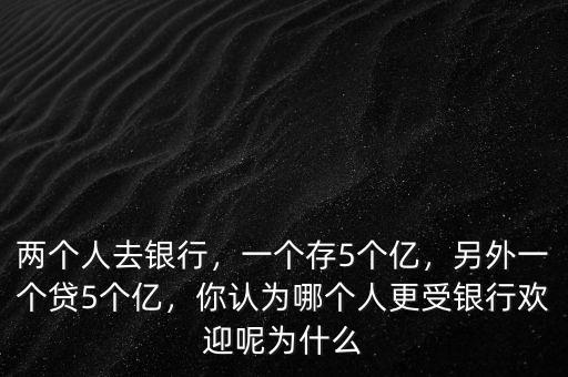兩個(gè)人去銀行，一個(gè)存5個(gè)億，另外一個(gè)貸5個(gè)億，你認(rèn)為哪個(gè)人更受銀行歡迎呢為什么