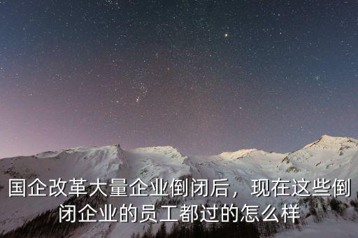 國企改革大量企業(yè)倒閉后，現(xiàn)在這些倒閉企業(yè)的員工都過的怎么樣