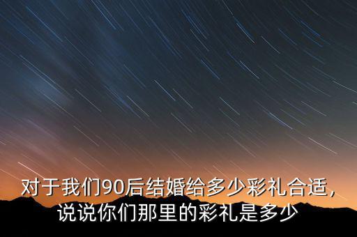 對于我們90后結婚給多少彩禮合適，說說你們那里的彩禮是多少
