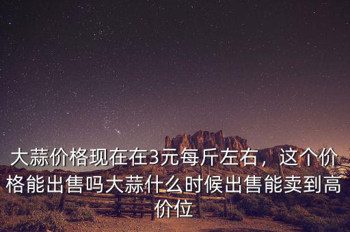 大蒜價格現(xiàn)在在3元每斤左右，這個價格能出售嗎大蒜什么時候出售能賣到高價位