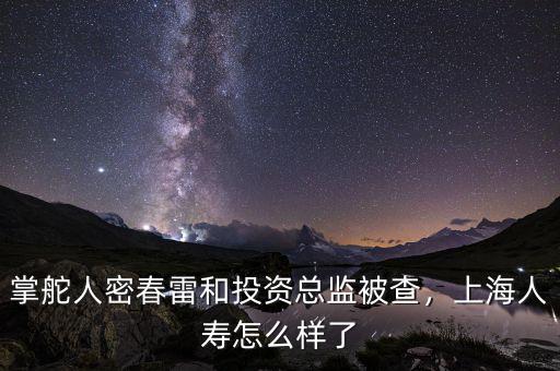 掌舵人密春雷和投資總監(jiān)被查，上海人壽怎么樣了