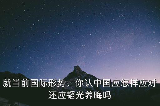 就當(dāng)前國際形勢，你認(rèn)中國應(yīng)怎樣應(yīng)對還應(yīng)韜光養(yǎng)晦嗎