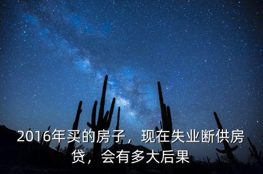2016年買的房子，現(xiàn)在失業(yè)斷供房貸，會有多大后果