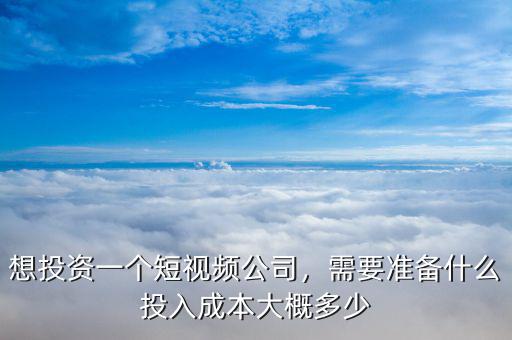 想投資一個短視頻公司，需要準備什么投入成本大概多少