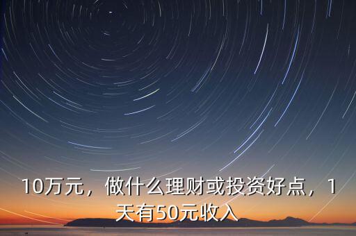10萬元，做什么理財或投資好點(diǎn)，1天有50元收入
