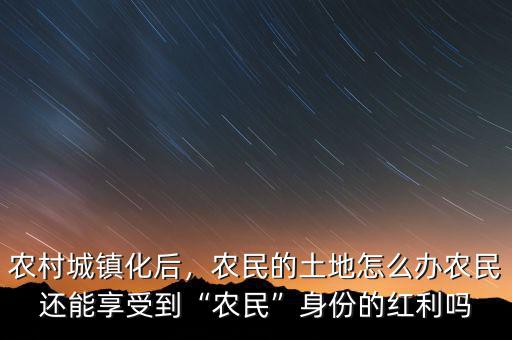 農(nóng)村城鎮(zhèn)化后，農(nóng)民的土地怎么辦農(nóng)民還能享受到“農(nóng)民”身份的紅利嗎