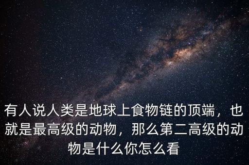 有人說人類是地球上食物鏈的頂端，也就是最高級的動(dòng)物，那么第二高級的動(dòng)物是什么你怎么看