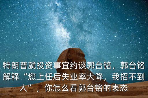 特朗普就投資事宜約談郭臺(tái)銘，郭臺(tái)銘解釋“您上任后失業(yè)率大降，我招不到人”，你怎么看郭臺(tái)銘的表態(tài)