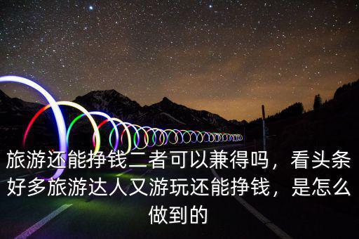 旅游還能掙錢二者可以兼得嗎，看頭條好多旅游達人又游玩還能掙錢，是怎么做到的