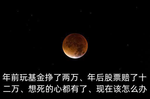 年前玩基金掙了兩萬、年后股票賠了十二萬、想死的心都有了、現(xiàn)在該怎么辦