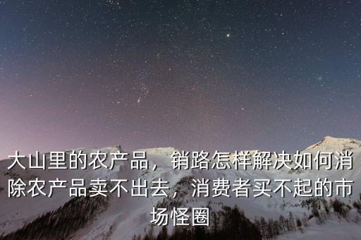 大山里的農(nóng)產(chǎn)品，銷路怎樣解決如何消除農(nóng)產(chǎn)品賣不出去，消費者買不起的市場怪圈