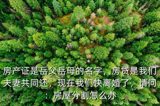 房產(chǎn)證是岳父岳母的名字，房貸是我們夫妻共同還，現(xiàn)在我們快離婚了，請問：房屋分割怎么辦