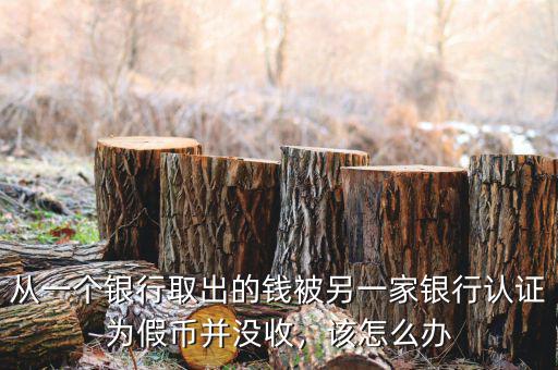從一個銀行取出的錢被另一家銀行認證為假幣并沒收，該怎么辦
