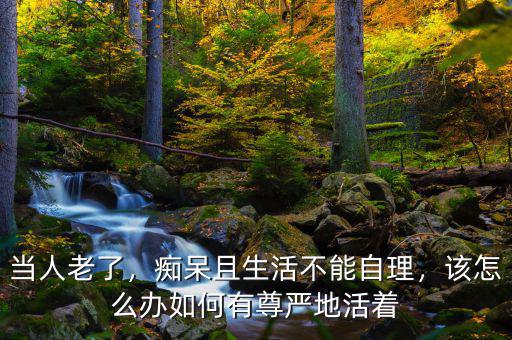 當(dāng)人老了，癡呆且生活不能自理，該怎么辦如何有尊嚴(yán)地活著