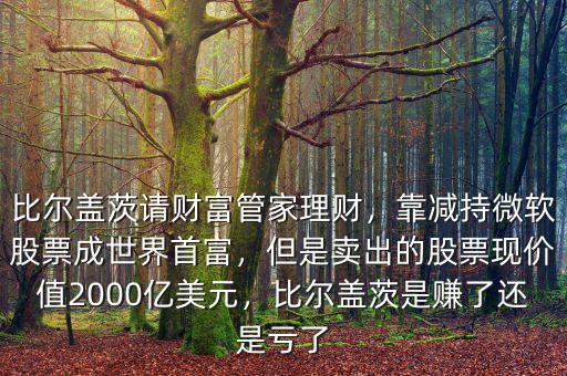 比爾蓋茨請財富管家理財，靠減持微軟股票成世界首富，但是賣出的股票現(xiàn)價值2000億美元，比爾蓋茨是賺了還是虧了