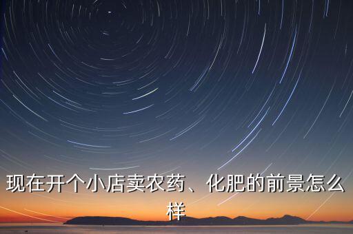 現(xiàn)在開個小店賣農(nóng)藥、化肥的前景怎么樣