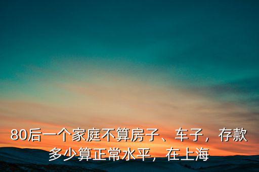 80后一個(gè)家庭不算房子、車子，存款多少算正常水平，在上海