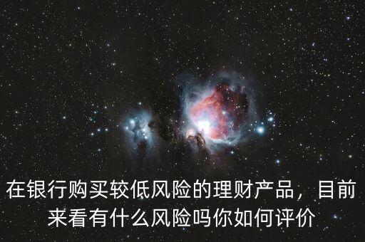 在銀行購買較低風險的理財產(chǎn)品，目前來看有什么風險嗎你如何評價