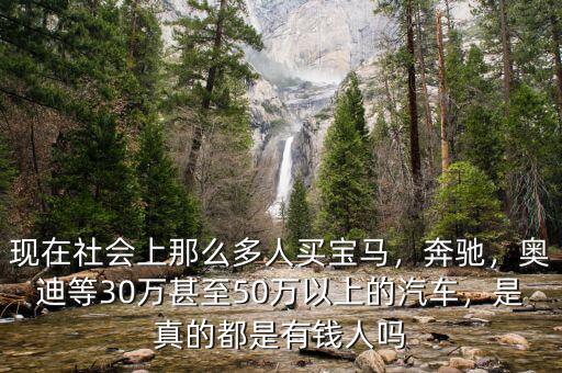 現(xiàn)在社會(huì)上那么多人買寶馬，奔馳，奧迪等30萬甚至50萬以上的汽車，是真的都是有錢人嗎