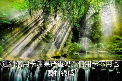 注銷信用卡后果嚴(yán)重嗎，信用卡不用也要扣錢嗎