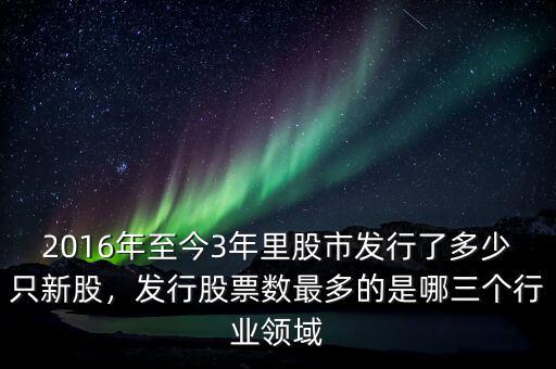2016年至今3年里股市發(fā)行了多少只新股，發(fā)行股票數(shù)最多的是哪三個行業(yè)領(lǐng)域