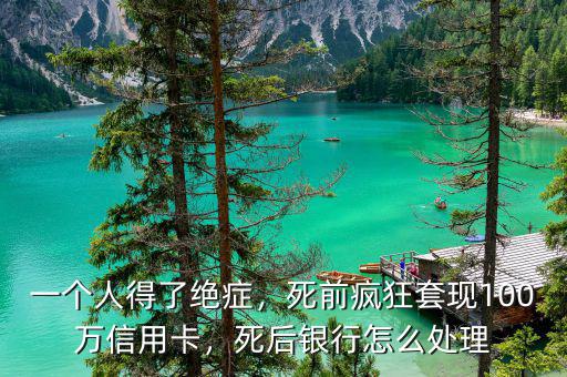 一個人得了絕癥，死前瘋狂套現(xiàn)100萬信用卡，死后銀行怎么處理