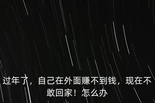過年了，自己在外面賺不到錢，現(xiàn)在不敢回家！怎么辦