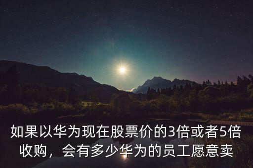 如果以華為現(xiàn)在股票價的3倍或者5倍收購，會有多少華為的員工愿意賣
