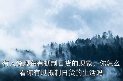 有人說現(xiàn)在有抵制日貨的現(xiàn)象，你怎么看你有過抵制日貨的生活嗎