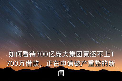 如何看待300億龐大集團(tuán)竟還不上1700萬(wàn)借款，正在申請(qǐng)破產(chǎn)重整的新聞