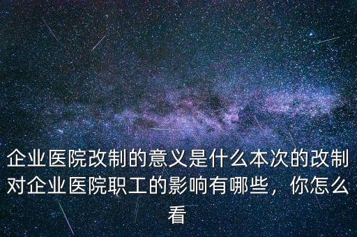 企業(yè)醫(yī)院改制的意義是什么本次的改制對企業(yè)醫(yī)院職工的影響有哪些，你怎么看