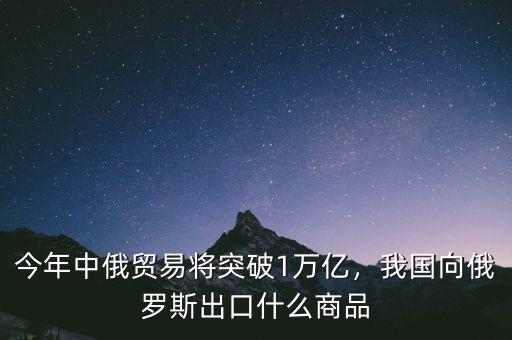 今年中俄貿(mào)易將突破1萬億，我國(guó)向俄羅斯出口什么商品