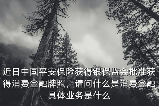 近日中國平安保險(xiǎn)獲得銀保監(jiān)會(huì)批準(zhǔn)獲得消費(fèi)金融牌照，請(qǐng)問什么是消費(fèi)金融具體業(yè)務(wù)是什么
