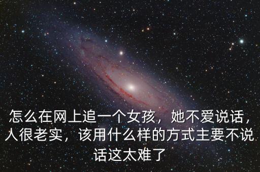 怎么在網(wǎng)上追一個女孩，她不愛說話，人很老實，該用什么樣的方式主要不說話這太難了