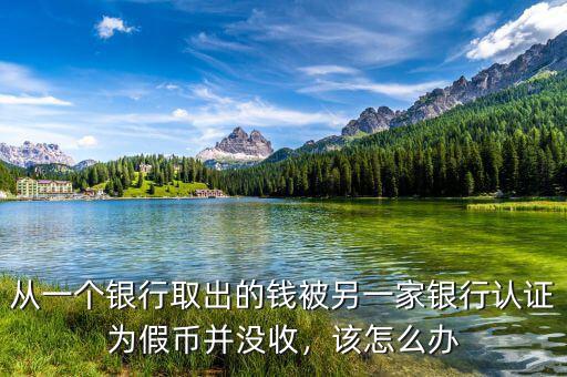 從一個(gè)銀行取出的錢(qián)被另一家銀行認(rèn)證為假幣并沒(méi)收，該怎么辦