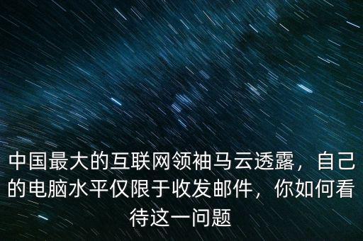 中國最大的互聯(lián)網領袖馬云透露，自己的電腦水平僅限于收發(fā)郵件，你如何看待這一問題