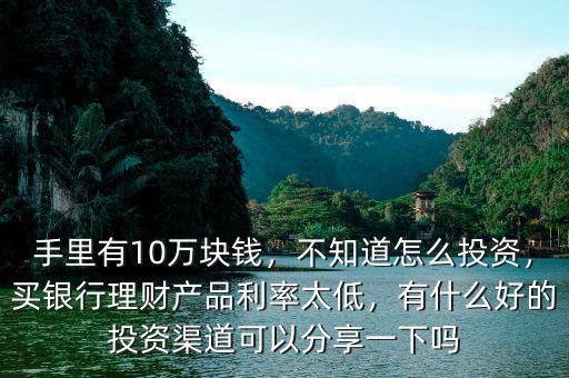 手里有10萬塊錢，不知道怎么投資，買銀行理財產(chǎn)品利率太低，有什么好的投資渠道可以分享一下嗎