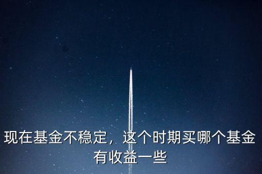 現(xiàn)在基金不穩(wěn)定，這個時期買哪個基金有收益一些