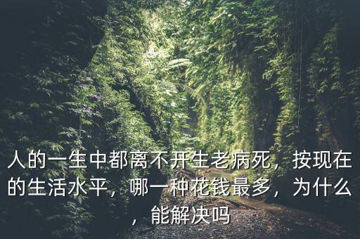 人的一生中都離不開生老病死，按現(xiàn)在的生活水平，哪一種花錢最多，為什么，能解決嗎